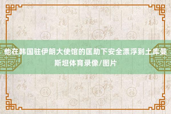 他在韩国驻伊朗大使馆的匡助下安全漂浮到土库曼斯坦体育录像/图片