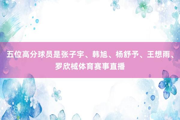 五位高分球员是张子宇、韩旭、杨舒予、王想雨、罗欣棫体育赛事直播