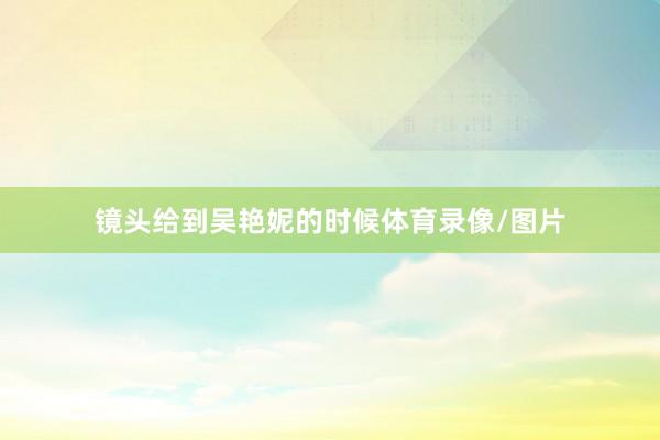 镜头给到吴艳妮的时候体育录像/图片
