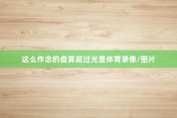 这么作念的盘算超过光显体育录像/图片