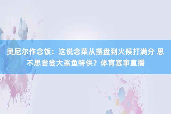 奥尼尔作念饭：这说念菜从摆盘到火候打满分 思不思尝尝大鲨鱼特供？体育赛事直播