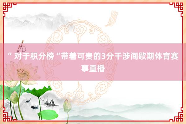 ”　　对于积分榜　　“带着可贵的3分干涉间歇期体育赛事直播
