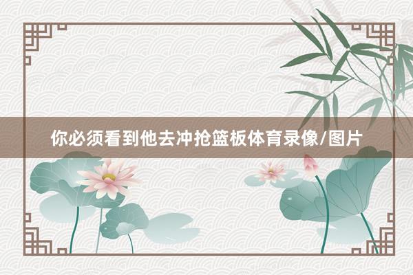 你必须看到他去冲抢篮板体育录像/图片