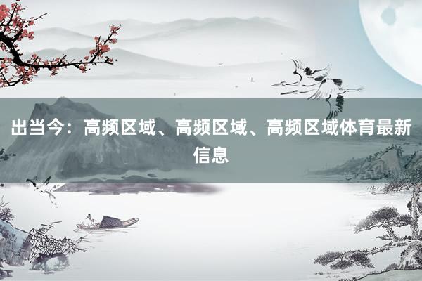 出当今:高频区域、高频区域、高频区域体育最新信息