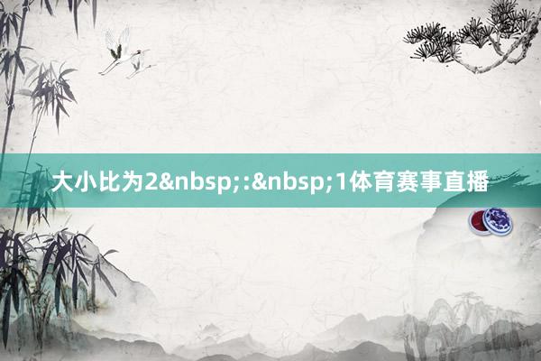 大小比为2&nbsp;:&nbsp;1体育赛事直播