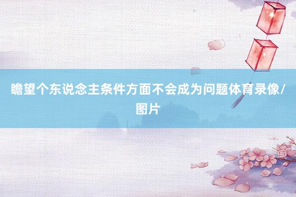 瞻望个东说念主条件方面不会成为问题体育录像/图片