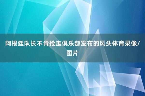 阿根廷队长不肯抢走俱乐部发布的风头体育录像/图片
