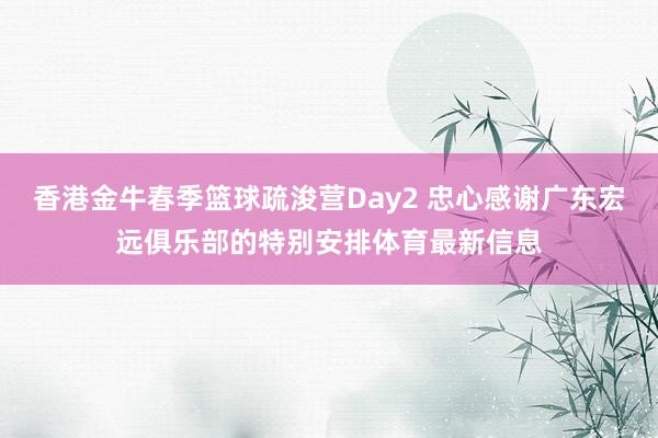 香港金牛春季篮球疏浚营Day2 忠心感谢广东宏远俱乐部的特别安排体育最新信息