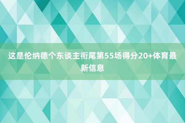 这是伦纳德个东谈主衔尾第55场得分20+体育最新信息