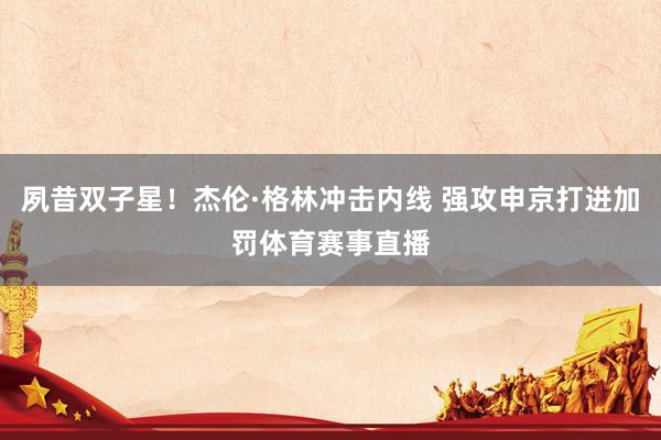 夙昔双子星！杰伦·格林冲击内线 强攻申京打进加罚体育赛事直播