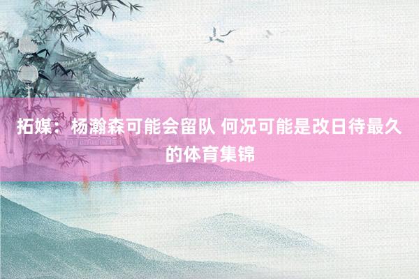 拓媒：杨瀚森可能会留队 何况可能是改日待最久的体育集锦