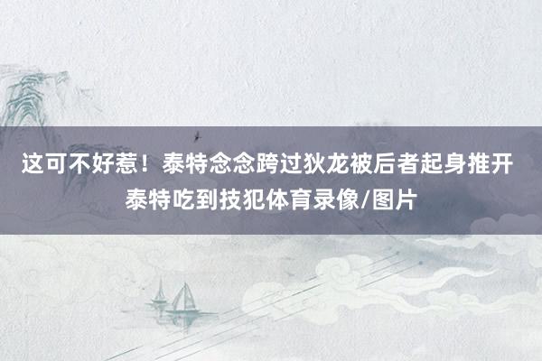 这可不好惹！泰特念念跨过狄龙被后者起身推开 泰特吃到技犯体育录像/图片