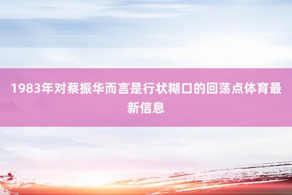 1983年对蔡振华而言是行状糊口的回荡点体育最新信息