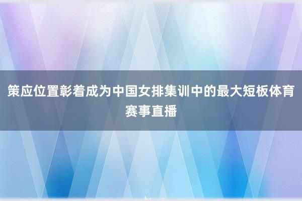 策应位置彰着成为中国女排集训中的最大短板体育赛事直播