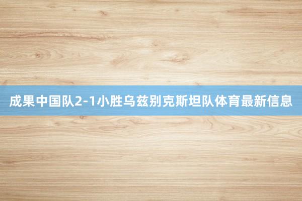 成果中国队2-1小胜乌兹别克斯坦队体育最新信息