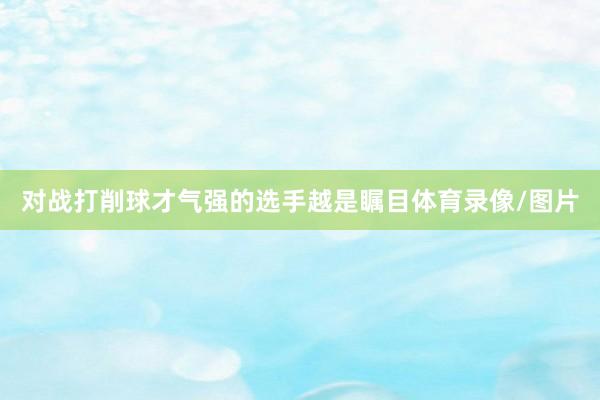 对战打削球才气强的选手越是瞩目体育录像/图片