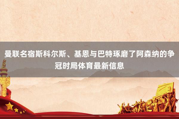 曼联名宿斯科尔斯、基恩与巴特琢磨了阿森纳的争冠时局体育最新信息