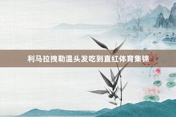 利马拉拽勒温头发吃到直红体育集锦