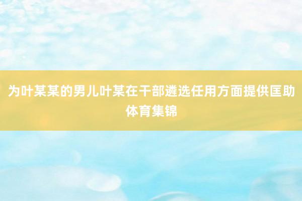 为叶某某的男儿叶某在干部遴选任用方面提供匡助体育集锦
