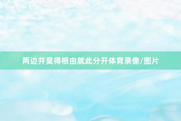 两边并莫得根由就此分开体育录像/图片
