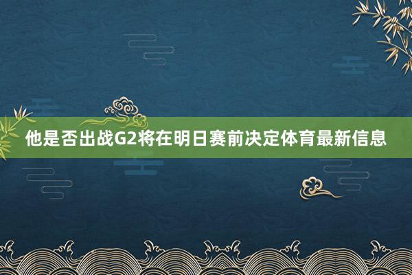 他是否出战G2将在明日赛前决定体育最新信息
