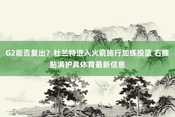 G2能否复出？杜兰特进入火箭施行加练投篮 右膝贴满护具体育最新信息