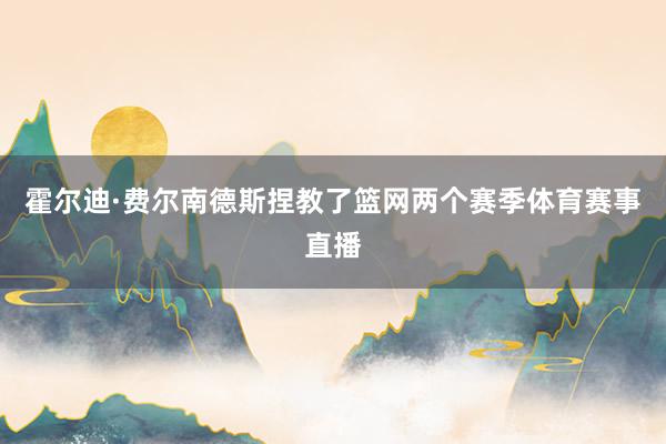 霍尔迪·费尔南德斯捏教了篮网两个赛季体育赛事直播