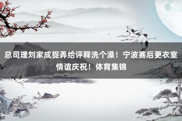 总司理刘家成捉弄给评释洗个澡！宁波赛后更衣室情谊庆祝！体育集锦