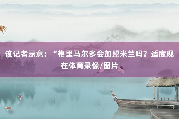 该记者示意：“格里马尔多会加盟米兰吗？适度现在体育录像/图片