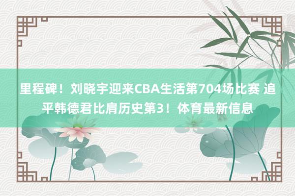 里程碑！刘晓宇迎来CBA生活第704场比赛 追平韩德君比肩历史第3！体育最新信息