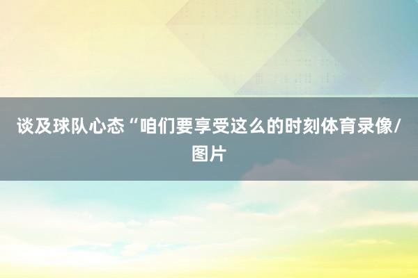谈及球队心态“咱们要享受这么的时刻体育录像/图片