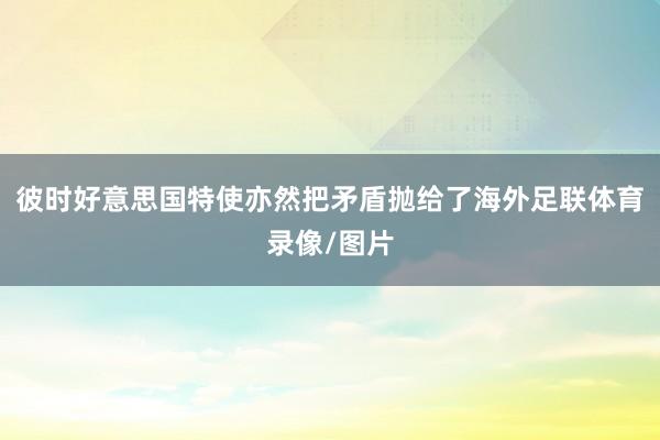 彼时好意思国特使亦然把矛盾抛给了海外足联体育录像/图片