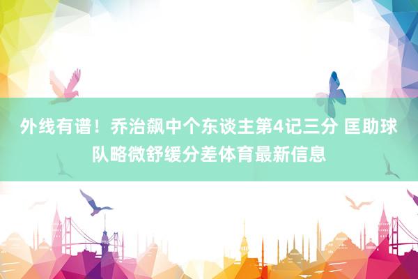 外线有谱！乔治飙中个东谈主第4记三分 匡助球队略微舒缓分差体育最新信息