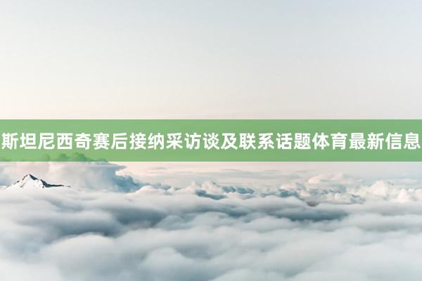斯坦尼西奇赛后接纳采访谈及联系话题体育最新信息