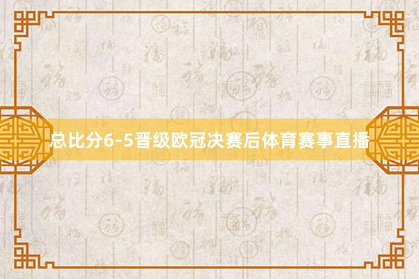总比分6-5晋级欧冠决赛后体育赛事直播