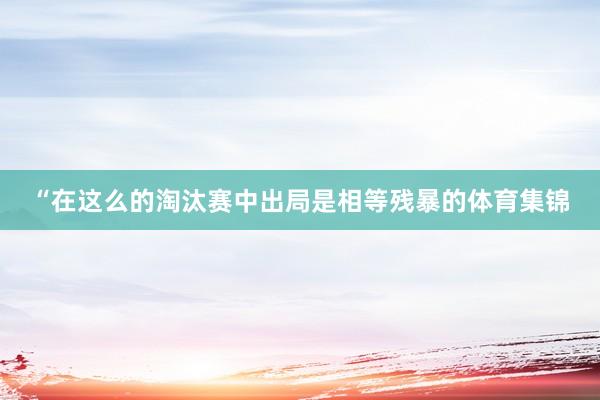 “在这么的淘汰赛中出局是相等残暴的体育集锦