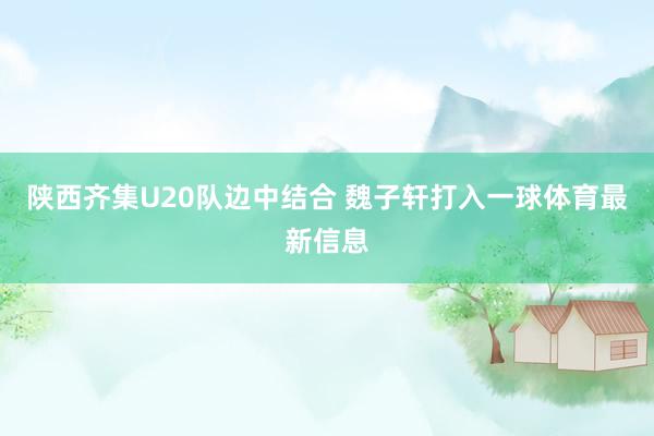 陕西齐集U20队边中结合 魏子轩打入一球体育最新信息