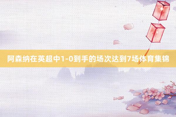 阿森纳在英超中1-0到手的场次达到7场体育集锦