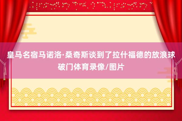皇马名宿马诺洛·桑奇斯谈到了拉什福德的放浪球破门体育录像/图片