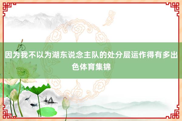 因为我不以为湖东说念主队的处分层运作得有多出色体育集锦