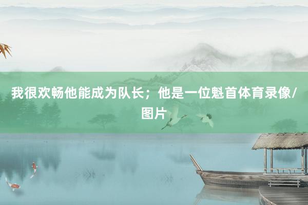 我很欢畅他能成为队长；他是一位魁首体育录像/图片