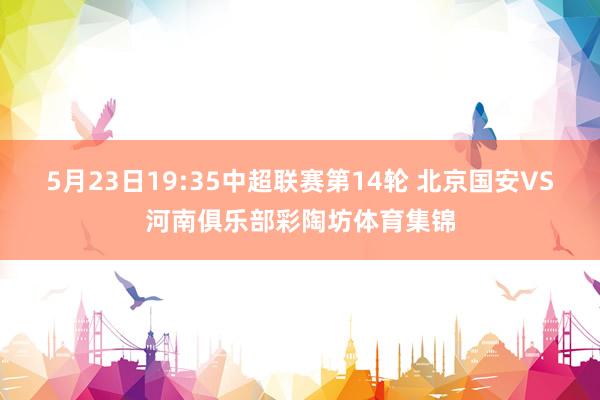 5月23日19:35中超联赛第14轮 北京国安VS河南俱乐部彩陶坊体育集锦