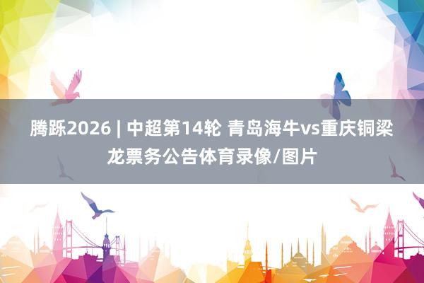 腾跞2026 | 中超第14轮 青岛海牛vs重庆铜梁龙票务公告体育录像/图片