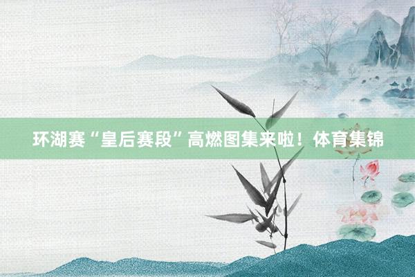 环湖赛“皇后赛段”高燃图集来啦！体育集锦