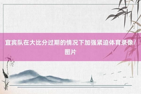 宜宾队在大比分过期的情况下加强紧迫体育录像/图片