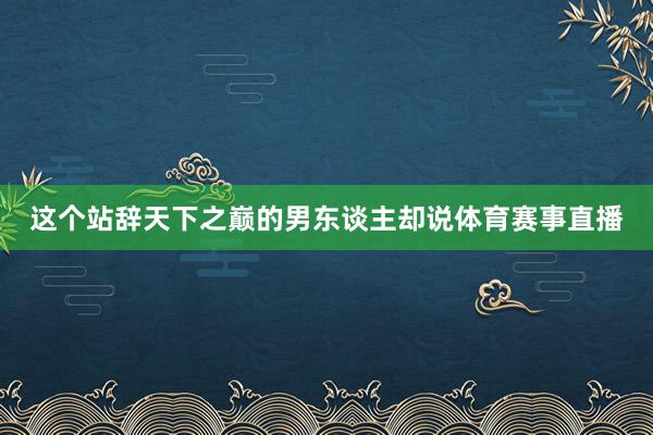 这个站辞天下之巅的男东谈主却说体育赛事直播