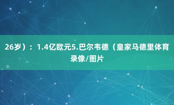 26岁）：1.4亿欧元5.巴尔韦德（皇家马德里体育录像/图片