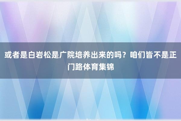 或者是白岩松是广院培养出来的吗？咱们皆不是正门路体育集锦