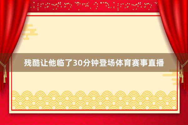 残酷让他临了30分钟登场体育赛事直播