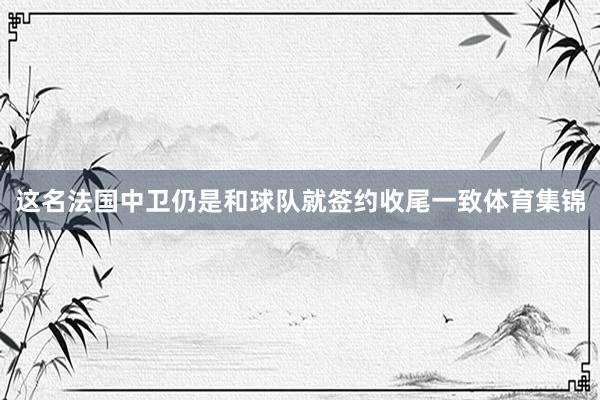 这名法国中卫仍是和球队就签约收尾一致体育集锦